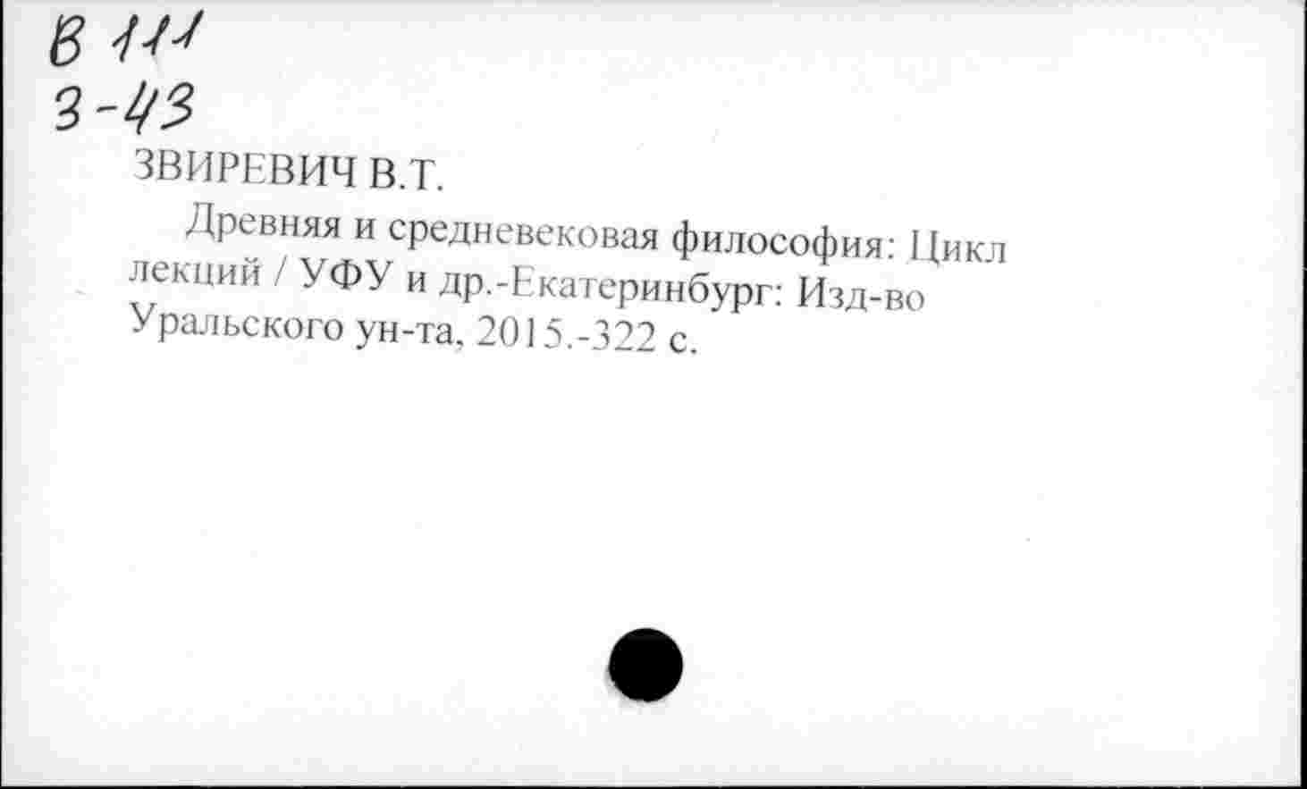 ﻿в
2^3
ЗВИРЕВИЧ В.Т.
Древняя и средневековая философия: Пикл лекции / УФУ и др.-Екатеринбург: Изд-во Уральского ун-та, 2015.-322 с.